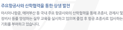 주요항공사와 산학협력을 통한 상생 발전 : 아시아나항공, 에어부산 등 국내 주요 항공사와의 산학협력을 통해 조종사, 관제사 및 정비사 등를 양성하는 실무 교육을 실시하고 있으며 졸업 후 항공 조종사로 입사하는 기회를 부여하고 있습니다.