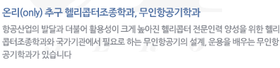 온리(only) 추구 헬리콥터조종학과, 무인항공기학과 : 항공산업의 발달과 더불어 활용성이 크게 높아진 헬리콥터 전문인력 양성을 위한 헬리콥터조종학과와 국가기관에서 필요로 하는 무인항공기의 설계, 운용을 배우는 무인항공기학과가 있습니다