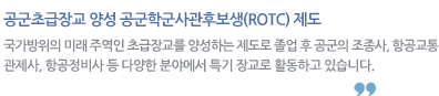 공군초급장교 양성 공군학군사관후보생(ROTC) 제도 : 국가방위의 미래 주역인 초급장교를 양성하는 제도로 졸업 후 공군의 조종사, 항공교통관제사, 항공정비사 등 다양한 분야에서 특기 장교로 활동하고 있습니다.